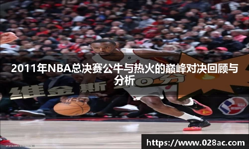 2011年NBA总决赛公牛与热火的巅峰对决回顾与分析