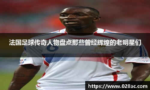 法国足球传奇人物盘点那些曾经辉煌的老明星们