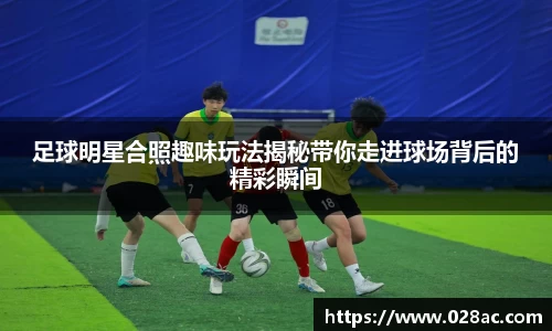 足球明星合照趣味玩法揭秘带你走进球场背后的精彩瞬间